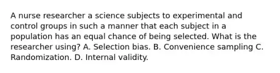 A nurse researcher a science subjects to experimental and control groups in such a manner that each subject in a population has an equal chance of being selected. What is the researcher using? A. Selection bias. B. Convenience sampling C. Randomization. D. Internal validity.