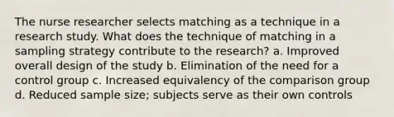 The nurse researcher selects matching as a technique in a research study. What does the technique of matching in a sampling strategy contribute to the research? a. Improved overall design of the study b. Elimination of the need for a control group c. Increased equivalency of the comparison group d. Reduced sample size; subjects serve as their own controls