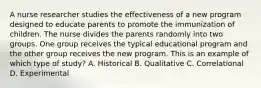 A nurse researcher studies the effectiveness of a new program designed to educate parents to promote the immunization of children. The nurse divides the parents randomly into two groups. One group receives the typical educational program and the other group receives the new program. This is an example of which type of study? A. Historical B. Qualitative C. Correlational D. Experimental