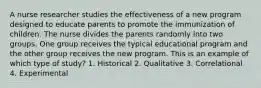 A nurse researcher studies the effectiveness of a new program designed to educate parents to promote the immunization of children. The nurse divides the parents randomly into two groups. One group receives the typical educational program and the other group receives the new program. This is an example of which type of study? 1. Historical 2. Qualitative 3. Correlational 4. Experimental