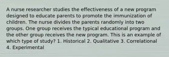 A nurse researcher studies the effectiveness of a new program designed to educate parents to promote the immunization of children. The nurse divides the parents randomly into two groups. One group receives the typical educational program and the other group receives the new program. This is an example of which type of study? 1. Historical 2. Qualitative 3. Correlational 4. Experimental