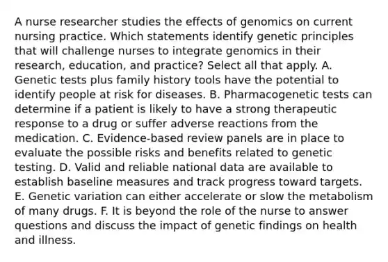 A nurse researcher studies the effects of genomics on current nursing practice. Which statements identify genetic principles that will challenge nurses to integrate genomics in their research, education, and practice? Select all that apply. A. Genetic tests plus family history tools have the potential to identify people at risk for diseases. B. Pharmacogenetic tests can determine if a patient is likely to have a strong therapeutic response to a drug or suffer adverse reactions from the medication. C. Evidence-based review panels are in place to evaluate the possible risks and benefits related to genetic testing. D. Valid and reliable national data are available to establish baseline measures and track progress toward targets. E. Genetic variation can either accelerate or slow the metabolism of many drugs. F. It is beyond the role of the nurse to answer questions and discuss the impact of genetic findings on health and illness.