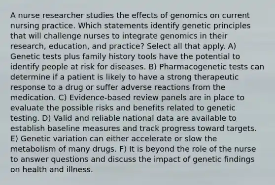 A nurse researcher studies the effects of genomics on current nursing practice. Which statements identify genetic principles that will challenge nurses to integrate genomics in their research, education, and practice? Select all that apply. A) Genetic tests plus family history tools have the potential to identify people at risk for diseases. B) Pharmacogenetic tests can determine if a patient is likely to have a strong therapeutic response to a drug or suffer adverse reactions from the medication. C) Evidence-based review panels are in place to evaluate the possible risks and benefits related to genetic testing. D) Valid and reliable national data are available to establish baseline measures and track progress toward targets. E) Genetic variation can either accelerate or slow the metabolism of many drugs. F) It is beyond the role of the nurse to answer questions and discuss the impact of genetic findings on health and illness.