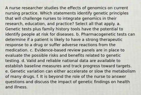 A nurse researcher studies the effects of genomics on current nursing practice. Which statements identify genetic principles that will challenge nurses to integrate genomics in their research, education, and practice? Select all that apply. a. Genetic tests plus family history tools have the potential to identify people at risk for diseases. b. Pharmacogenetic tests can determine if a patient is likely to have a strong therapeutic response to a drug or suffer adverse reactions from the medication. c. Evidence-based review panels are in place to evaluate the possible risks and benefits related to genetic testing. d. Valid and reliable national data are available to establish baseline measures and track progress toward targets. e. Genetic variation can either accelerate or slow the metabolism of many drugs. f. It is beyond the role of the nurse to answer questions and discuss the impact of genetic findings on health and illness.