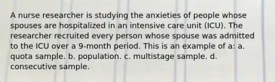 A nurse researcher is studying the anxieties of people whose spouses are hospitalized in an intensive care unit (ICU). The researcher recruited every person whose spouse was admitted to the ICU over a 9-month period. This is an example of a: a. quota sample. b. population. c. multistage sample. d. consecutive sample.