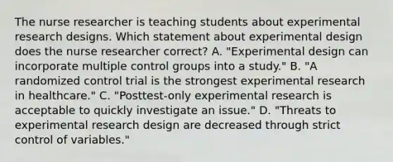 The nurse researcher is teaching students about experimental research designs. Which statement about experimental design does the nurse researcher correct? A. "Experimental design can incorporate multiple control groups into a study." B. "A randomized control trial is the strongest experimental research in healthcare." C. "Posttest-only experimental research is acceptable to quickly investigate an issue." D. "Threats to experimental research design are decreased through strict control of variables."