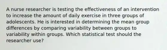 A nurse researcher is testing the effectiveness of an intervention to increase the amount of daily exercise in three groups of adolescents. He is interested in determining the mean group differences by comparing variability between groups to variability within groups. Which statistical test should the researcher use?