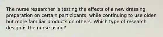 The nurse researcher is testing the effects of a new dressing preparation on certain participants, while continuing to use older but more familiar products on others. Which type of research design is the nurse using?