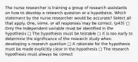 The nurse researcher is training a group of research assistants on how to develop a research question or a hypothesis. Which statement by the nurse researcher would be accurate? Select all that apply. One, some, or all responses may be correct. (p43) □ Only the independent variable must be identified in the hypothesis □ The hypothesis must be testable □ It is too early to determine the significance of the research study when developing a research question □ A rationale for the hypothesis must be made explicitly clear in the hypothesis □ The research hypothesis must always be correct