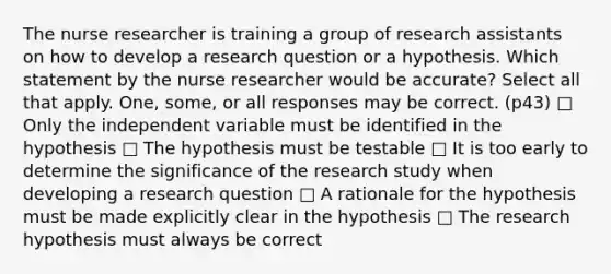 The nurse researcher is training a group of research assistants on how to develop a research question or a hypothesis. Which statement by the nurse researcher would be accurate? Select all that apply. One, some, or all responses may be correct. (p43) □ Only the independent variable must be identified in the hypothesis □ The hypothesis must be testable □ It is too early to determine the significance of the research study when developing a research question □ A rationale for the hypothesis must be made explicitly clear in the hypothesis □ The research hypothesis must always be correct