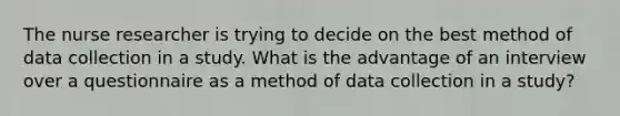 The nurse researcher is trying to decide on the best method of data collection in a study. What is the advantage of an interview over a questionnaire as a method of data collection in a study?