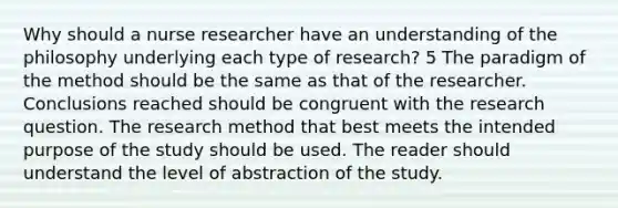 Why should a nurse researcher have an understanding of the philosophy underlying each type of research? 5 The paradigm of the method should be the same as that of the researcher. Conclusions reached should be congruent with the research question. The research method that best meets the intended purpose of the study should be used. The reader should understand the level of abstraction of the study.