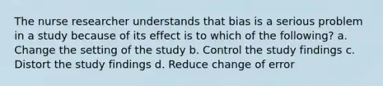 The nurse researcher understands that bias is a serious problem in a study because of its effect is to which of the following? a. Change the setting of the study b. Control the study findings c. Distort the study findings d. Reduce change of error