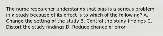 The nurse researcher understands that bias is a serious problem in a study because of its effect is to which of the following? A. Change the setting of the study B. Control the study findings C. Distort the study findings D. Reduce chance of error