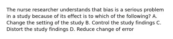 The <a href='https://www.questionai.com/knowledge/kfDAQjX78j-nurse-researcher' class='anchor-knowledge'>nurse researcher</a> understands that bias is a serious problem in a study because of its effect is to which of the following? A. Change the setting of the study B. Control the study findings C. Distort the study findings D. Reduce change of error