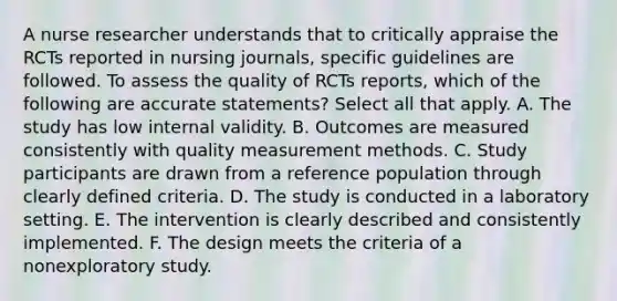 A nurse researcher understands that to critically appraise the RCTs reported in nursing journals, specific guidelines are followed. To assess the quality of RCTs reports, which of the following are accurate statements? Select all that apply. A. The study has low internal validity. B. Outcomes are measured consistently with quality measurement methods. C. Study participants are drawn from a reference population through clearly defined criteria. D. The study is conducted in a laboratory setting. E. The intervention is clearly described and consistently implemented. F. The design meets the criteria of a nonexploratory study.