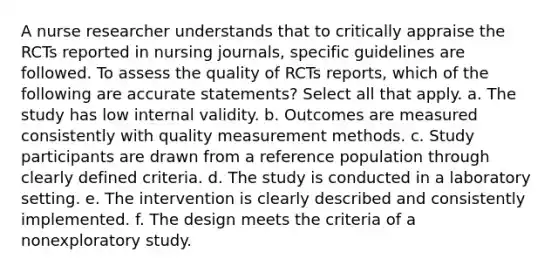 A nurse researcher understands that to critically appraise the RCTs reported in nursing journals, specific guidelines are followed. To assess the quality of RCTs reports, which of the following are accurate statements? Select all that apply. a. The study has low internal validity. b. Outcomes are measured consistently with quality measurement methods. c. Study participants are drawn from a reference population through clearly defined criteria. d. The study is conducted in a laboratory setting. e. The intervention is clearly described and consistently implemented. f. The design meets the criteria of a nonexploratory study.