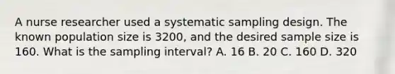 A nurse researcher used a systematic sampling design. The known population size is 3200, and the desired sample size is 160. What is the sampling interval? A. 16 B. 20 C. 160 D. 320