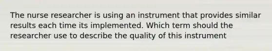 The nurse researcher is using an instrument that provides similar results each time its implemented. Which term should the researcher use to describe the quality of this instrument