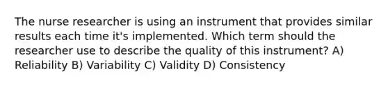 The <a href='https://www.questionai.com/knowledge/kfDAQjX78j-nurse-researcher' class='anchor-knowledge'>nurse researcher</a> is using an instrument that provides similar results each time it's implemented. Which term should the researcher use to describe the quality of this instrument? A) Reliability B) Variability C) Validity D) Consistency