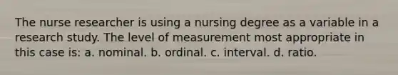 The nurse researcher is using a nursing degree as a variable in a research study. The level of measurement most appropriate in this case is: a. nominal. b. ordinal. c. interval. d. ratio.