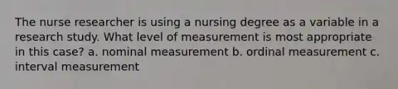 The nurse researcher is using a nursing degree as a variable in a research study. What level of measurement is most appropriate in this case? a. nominal measurement b. ordinal measurement c. interval measurement