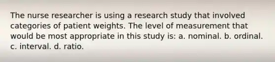 The nurse researcher is using a research study that involved categories of patient weights. The level of measurement that would be most appropriate in this study is: a. nominal. b. ordinal. c. interval. d. ratio.