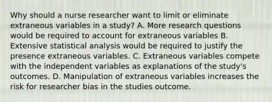 Why should a nurse researcher want to limit or eliminate extraneous variables in a study? A. More research questions would be required to account for extraneous variables B. Extensive statistical analysis would be required to justify the presence extraneous variables. C. Extraneous variables compete with the independent variables as explanations of the study's outcomes. D. Manipulation of extraneous variables increases the risk for researcher bias in the studies outcome.