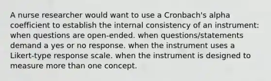 A nurse researcher would want to use a Cronbach's alpha coefficient to establish the internal consistency of an instrument: when questions are open-ended. when questions/statements demand a yes or no response. when the instrument uses a Likert-type response scale. when the instrument is designed to measure more than one concept.