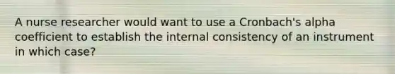 A nurse researcher would want to use a Cronbach's alpha coefficient to establish the internal consistency of an instrument in which case?