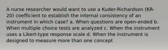 A nurse researcher would want to use a Kuder-Richardson (KR-20) coefficient to establish the internal consistency of an instrument in which case? a. When questions are open-ended b. When multiple choice tests are analyzed c. When the instrument uses a Likert-type response scale d. When the instrument is designed to measure more than one concept