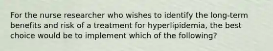 For the nurse researcher who wishes to identify the long-term benefits and risk of a treatment for hyperlipidemia, the best choice would be to implement which of the following?