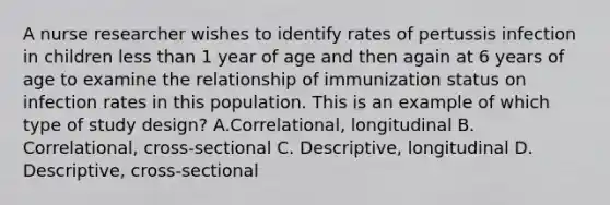 A <a href='https://www.questionai.com/knowledge/kfDAQjX78j-nurse-researcher' class='anchor-knowledge'>nurse researcher</a> wishes to identify rates of pertussis infection in children <a href='https://www.questionai.com/knowledge/k7BtlYpAMX-less-than' class='anchor-knowledge'>less than</a> 1 year of age and then again at 6 years of age to examine the relationship of immunization status on infection rates in this population. This is an example of which type of study design? A.Correlational, longitudinal B. Correlational, cross-sectional C. Descriptive, longitudinal D. Descriptive, cross-sectional