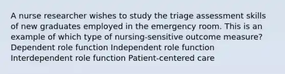 A nurse researcher wishes to study the triage assessment skills of new graduates employed in the emergency room. This is an example of which type of nursing-sensitive outcome measure? Dependent role function Independent role function Interdependent role function Patient-centered care