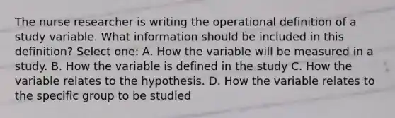 The nurse researcher is writing the operational definition of a study variable. What information should be included in this definition? Select one: A. How the variable will be measured in a study. B. How the variable is defined in the study C. How the variable relates to the hypothesis. D. How the variable relates to the specific group to be studied