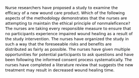 Nurse researchers have proposed a study to examine the efficacy of a new wound care product. Which of the following aspects of the methodology demonstrates that the nurses are attempting to maintain the ethical principle of nonmaleficence? The nurses are taking every responsible measure to ensure that no participants experience impaired wound healing as a result of the study intervention. The nurses have organized the study in such a way that the foreseeable risks and benefits are distributed as fairly as possible. The nurses have given multiple opportunities for potential participants to ask questions and have been following the informed consent process systematically. The nurses have completed a literature review that suggests the new treatment may result in decreased wound healing time.