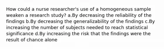 How could a nurse researcher's use of a homogeneous sample weaken a research study? a.By decreasing the reliability of the findings b.By decreasing the generalizability of the findings c.By increasing the number of subjects needed to reach statistical significance d.By increasing the risk that the findings were the result of chance alone