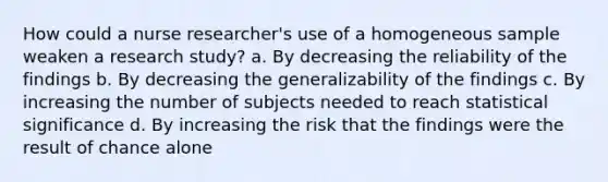 How could a nurse researcher's use of a homogeneous sample weaken a research study? a. By decreasing the reliability of the findings b. By decreasing the generalizability of the findings c. By increasing the number of subjects needed to reach statistical significance d. By increasing the risk that the findings were the result of chance alone