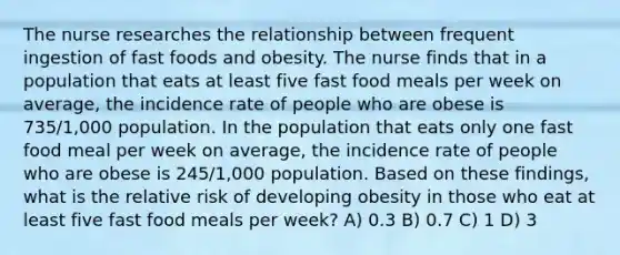 The nurse researches the relationship between frequent ingestion of fast foods and obesity. The nurse finds that in a population that eats at least five fast food meals per week on average, the incidence rate of people who are obese is 735/1,000 population. In the population that eats only one fast food meal per week on average, the incidence rate of people who are obese is 245/1,000 population. Based on these findings, what is the relative risk of developing obesity in those who eat at least five fast food meals per week? A) 0.3 B) 0.7 C) 1 D) 3