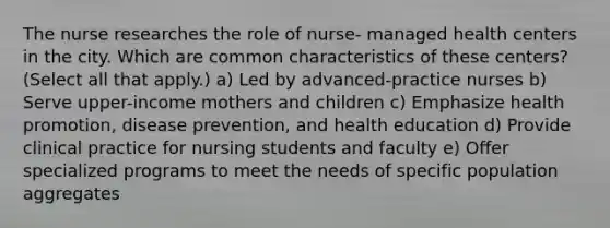 The nurse researches the role of nurse- managed health centers in the city. Which are common characteristics of these centers? (Select all that apply.) a) Led by advanced-practice nurses b) Serve upper-income mothers and children c) Emphasize health promotion, disease prevention, and health education d) Provide clinical practice for nursing students and faculty e) Offer specialized programs to meet the needs of specific population aggregates