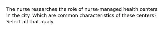 The nurse researches the role of nurse-managed health centers in the city. Which are common characteristics of these centers? Select all that apply.