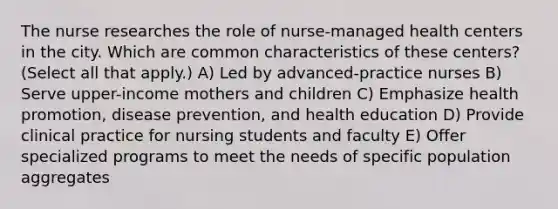 The nurse researches the role of nurse-managed health centers in the city. Which are common characteristics of these centers? (Select all that apply.) A) Led by advanced-practice nurses B) Serve upper-income mothers and children C) Emphasize health promotion, disease prevention, and health education D) Provide clinical practice for nursing students and faculty E) Offer specialized programs to meet the needs of specific population aggregates