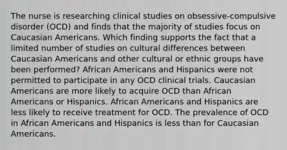 The nurse is researching clinical studies on obsessive-compulsive disorder (OCD) and finds that the majority of studies focus on Caucasian Americans. Which finding supports the fact that a limited number of studies on cultural differences between Caucasian Americans and other cultural or ethnic groups have been performed? African Americans and Hispanics were not permitted to participate in any OCD clinical trials. Caucasian Americans are more likely to acquire OCD than African Americans or Hispanics. African Americans and Hispanics are less likely to receive treatment for OCD. The prevalence of OCD in African Americans and Hispanics is less than for Caucasian Americans.