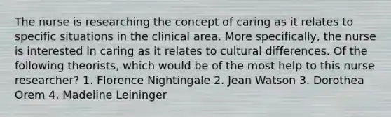 The nurse is researching the concept of caring as it relates to specific situations in the clinical area. More specifically, the nurse is interested in caring as it relates to cultural differences. Of the following theorists, which would be of the most help to this nurse researcher? 1. Florence Nightingale 2. Jean Watson 3. Dorothea Orem 4. Madeline Leininger