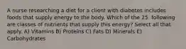 A nurse researching a diet for a client with diabetes includes foods that supply energy to the body. Which of the 25. following are classes of nutrients that supply this energy? Select all that apply. A) Vitamins B) Proteins C) Fats D) Minerals E) Carbohydrates