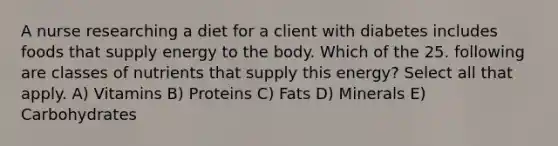 A nurse researching a diet for a client with diabetes includes foods that supply energy to the body. Which of the 25. following are classes of nutrients that supply this energy? Select all that apply. A) Vitamins B) Proteins C) Fats D) Minerals E) Carbohydrates