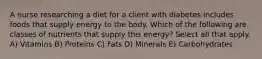 A nurse researching a diet for a client with diabetes includes foods that supply energy to the body. Which of the following are classes of nutrients that supply this energy? Select all that apply. A) Vitamins B) Proteins C) Fats D) Minerals E) Carbohydrates