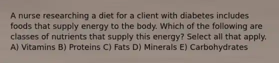 A nurse researching a diet for a client with diabetes includes foods that supply energy to the body. Which of the following are classes of nutrients that supply this energy? Select all that apply. A) Vitamins B) Proteins C) Fats D) Minerals E) Carbohydrates