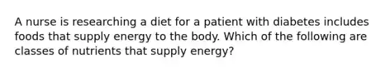 A nurse is researching a diet for a patient with diabetes includes foods that supply energy to the body. Which of the following are classes of nutrients that supply energy?