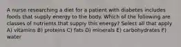 A nurse researching a diet for a patient with diabetes includes foods that supply energy to the body. Which of the following are classes of nutrients that supply this energy? Select all that apply A) vitamins B) proteins C) fats D) minerals E) carbohydrates F) water